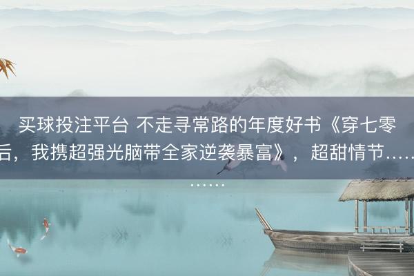 买球投注平台 不走寻常路的年度好书《穿七零后，我携超强光脑带全家逆袭暴富》，超甜情节……