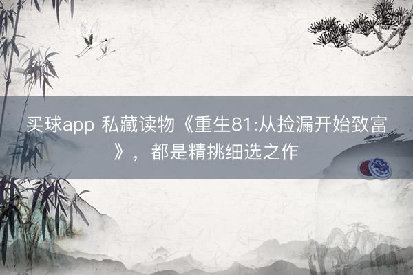 买球app 私藏读物《重生81:从捡漏开始致富》，都是精挑细选之作