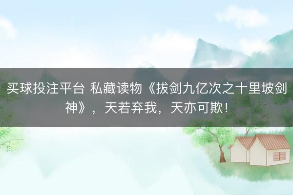 买球投注平台 私藏读物《拔剑九亿次之十里坡剑神》，天若弃我，天亦可欺！