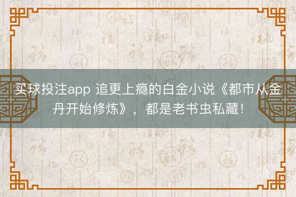 买球投注app 追更上瘾的白金小说《都市从金丹开始修炼》，都是老书虫私藏！