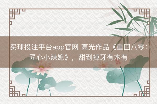 买球投注平台app官网 高光作品《重回八零：匠心小辣媳》，甜到掉牙有木有