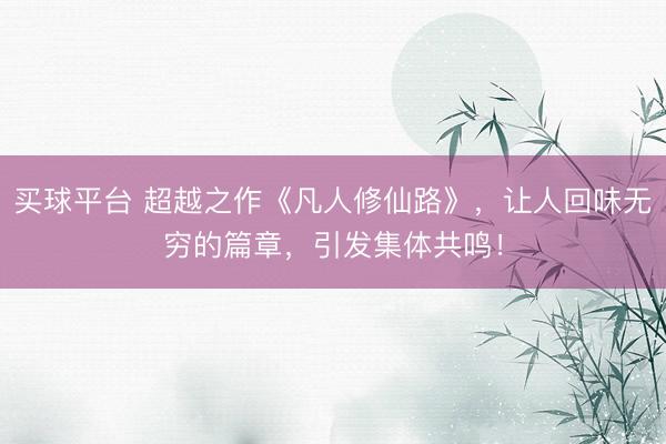 买球平台 超越之作《凡人修仙路》，让人回味无穷的篇章，引发集体共鸣！