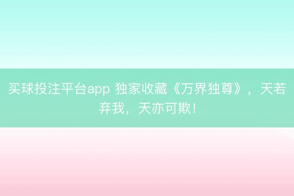 买球投注平台app 独家收藏《万界独尊》，天若弃我，天亦可欺！