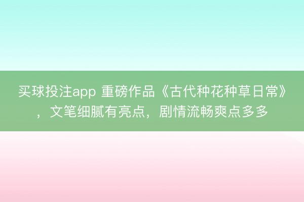买球投注app 重磅作品《古代种花种草日常》，文笔细腻有亮点，剧情流畅爽点多多
