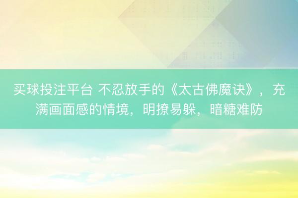 买球投注平台 不忍放手的《太古佛魔诀》，充满画面感的情境，明撩易躲，暗糖难防