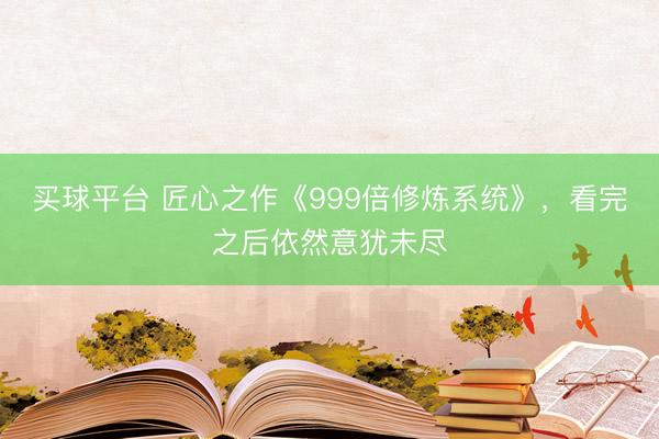 买球平台 匠心之作《999倍修炼系统》,看完之后依然意犹未尽