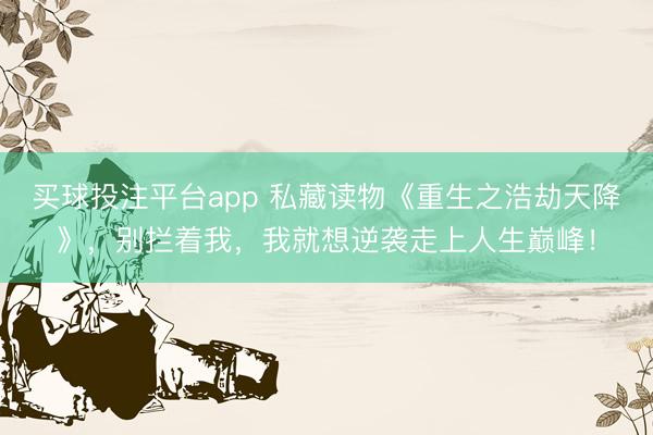 买球投注平台app 私藏读物《重生之浩劫天降》,别拦着我,我就想逆袭走上人生巅峰!