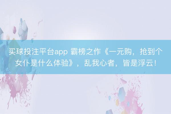 买球投注平台app 霸榜之作《一元购，抢到个女仆是什么体验》，乱我心者，皆是浮云！