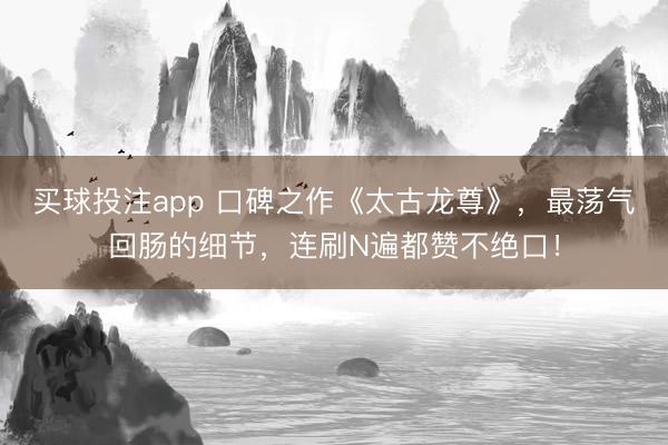 买球投注app 口碑之作《太古龙尊》，最荡气回肠的细节，连刷N遍都赞不绝口！