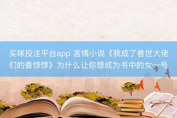 买球投注平台app 言情小说《我成了兽世大佬们的香饽饽》为什么让你想成为书中的女一号