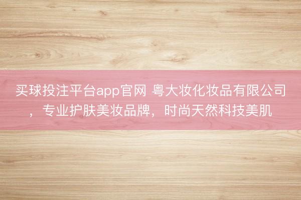 买球投注平台app官网 粤大妆化妆品有限公司，专业护肤美妆品牌，时尚天然科技美肌