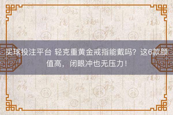 买球投注平台 轻克重黄金戒指能戴吗？这6款颜值高，闭眼冲也无压力！
