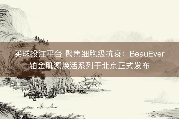 买球投注平台 聚焦细胞级抗衰：BeauEver铂金肌源焕活系列于北京正式发布