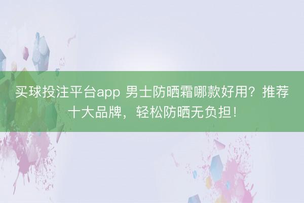 买球投注平台app 男士防晒霜哪款好用?推荐十大品牌,轻松防晒无负担!