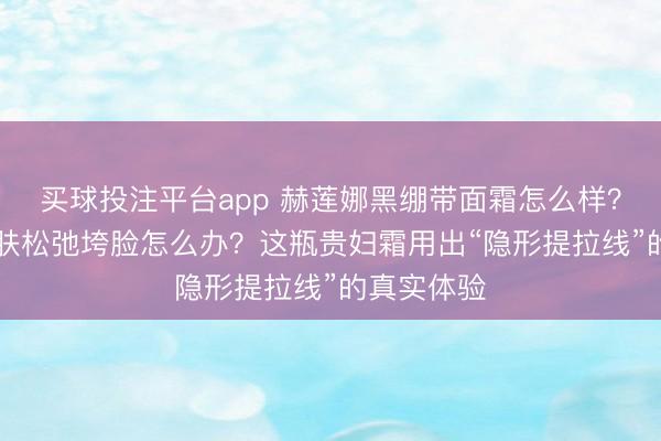 买球投注平台app 赫莲娜黑绷带面霜怎么样？30岁后皮肤松弛垮脸怎么办？这瓶贵妇霜用出“隐形提拉线”的真实体验