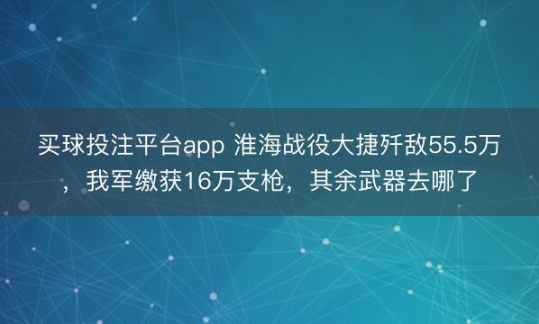 买球投注平台app 淮海战役大捷歼敌55.5万，我军缴获16万支枪，其余武器去哪了