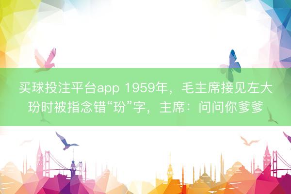买球投注平台app 1959年，毛主席接见左大玢时被指念错“玢”字，主席：问问你爹爹
