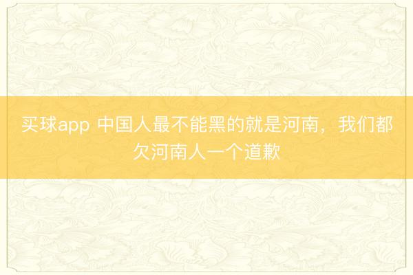 买球app 中国人最不能黑的就是河南，我们都欠河南人一个道歉