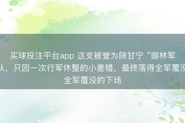 买球投注平台app 这支被誉为陕甘宁 “御林军” 的部队，只因一次行军休整的小差错，最终落得全军覆没的下场