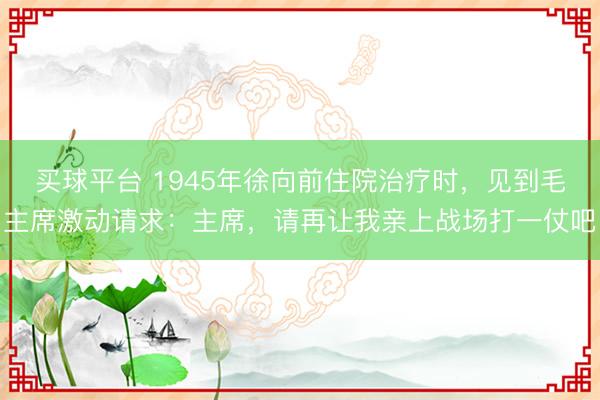 买球平台 1945年徐向前住院治疗时，见到毛主席激动请求：主席，请再让我亲上战场打一仗吧