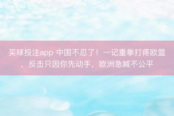 买球投注app 中国不忍了！一记重拳打疼欧盟，反击只因你先动手，欧洲急喊不公平