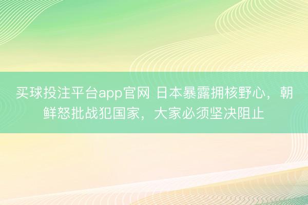 买球投注平台app官网 日本暴露拥核野心，朝鲜怒批战犯国家，大家必须坚决阻止