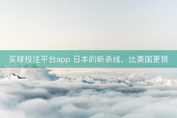 买球投注平台app 日本的斩杀线，比美国更狠