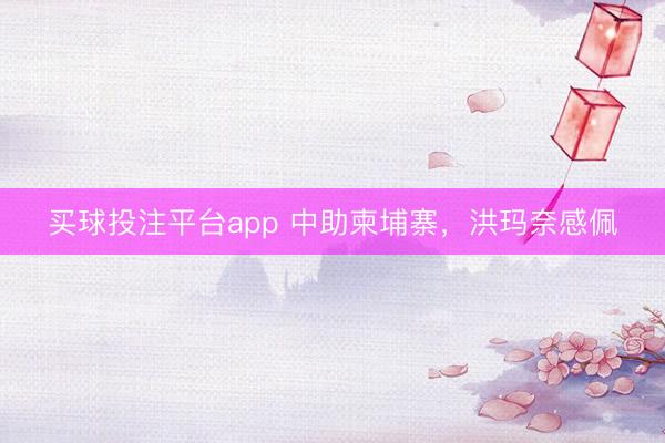 买球投注平台app 中助柬埔寨,洪玛奈感佩