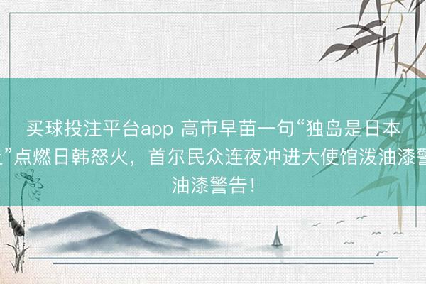 买球投注平台app 高市早苗一句“独岛是日本领土”点燃日韩怒火，首尔民众连夜冲进大使馆泼油漆警告！