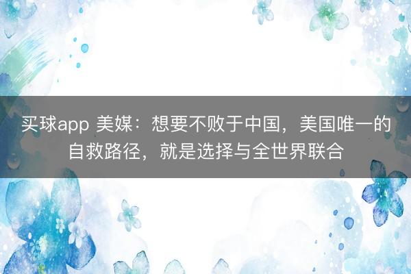 买球app 美媒：想要不败于中国，美国唯一的自救路径，就是选择与全世界联合