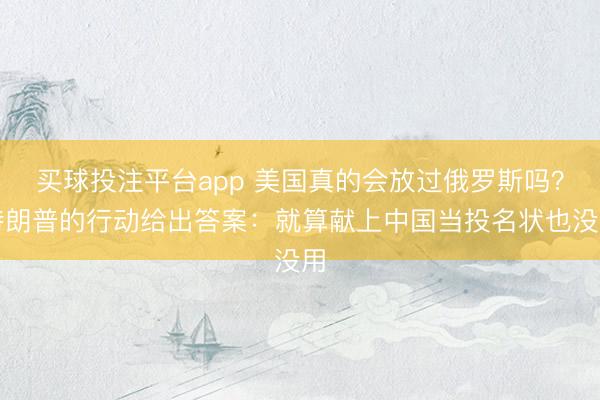 买球投注平台app 美国真的会放过俄罗斯吗？特朗普的行动给出答案：就算献上中国当投名状也没用