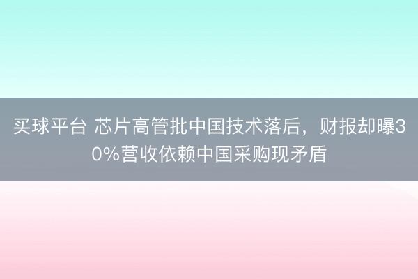 买球平台 芯片高管批中国技术落后，财报却曝30%营收依赖中国采购现矛盾