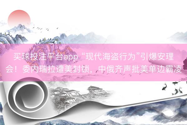 买球投注平台app “现代海盗行为”引爆安理会！委内瑞拉遭美封锁，中俄齐声批美单边霸凌