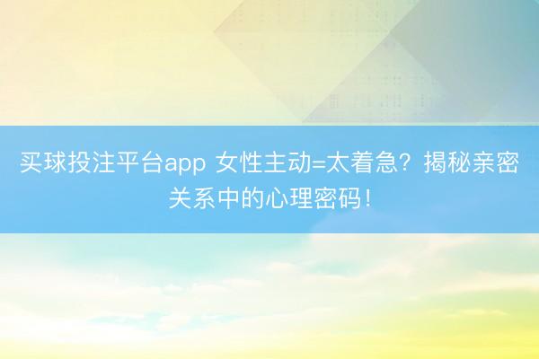 买球投注平台app 女性主动=太着急？揭秘亲密关系中的心理密码！