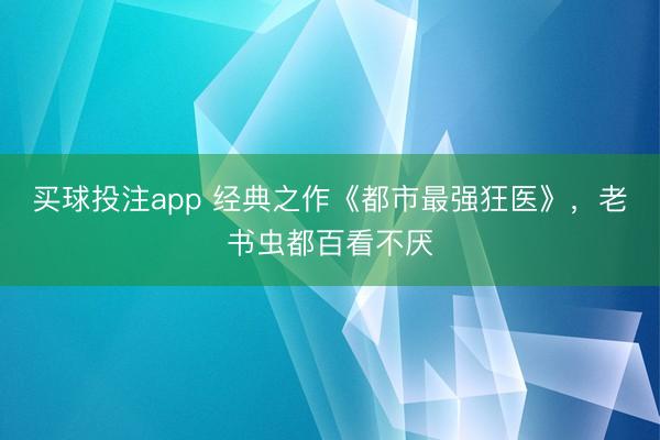 买球投注app 经典之作《都市最强狂医》，老书虫都百看不厌