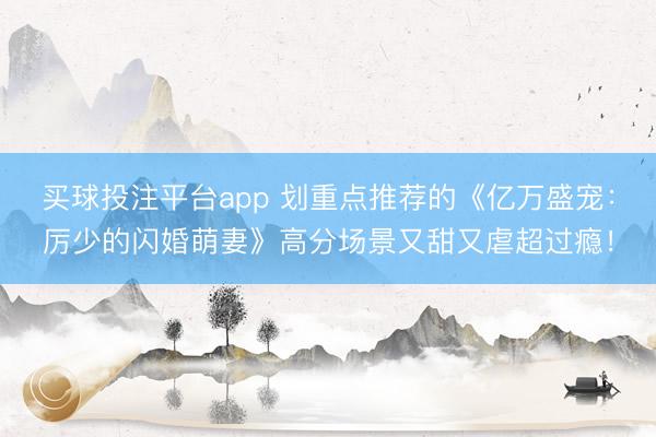 买球投注平台app 划重点推荐的《亿万盛宠：厉少的闪婚萌妻》高分场景又甜又虐超过瘾！