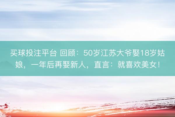 买球投注平台 回顾：50岁江苏大爷娶18岁姑娘，一年后再娶新人，直言：就喜欢美女！