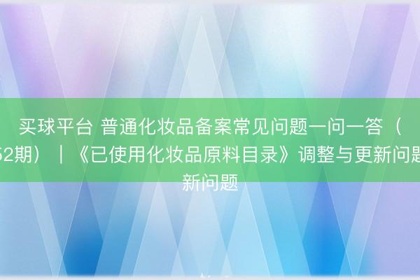 买球平台 普通化妆品备案常见问题一问一答(52期)|《已使用化妆品原料目录》调整与更新问题