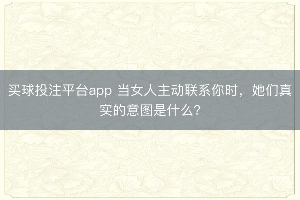 买球投注平台app 当女人主动联系你时,她们真实的意图是什么?