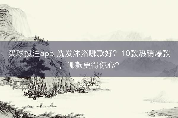 买球投注app 洗发沐浴哪款好？10款热销爆款，哪款更得你心？