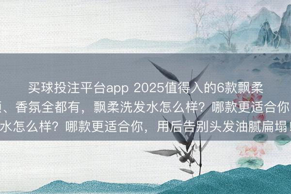 买球投注平台app 2025值得入的6款飘柔洗发水推荐：控油、柔顺、香氛全都有，飘柔洗发水怎么样？哪款更适合你，用后告别头发油腻扁塌！