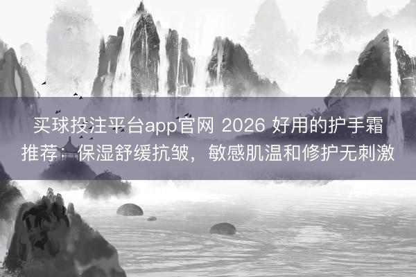 买球投注平台app官网 2026 好用的护手霜推荐:保湿舒缓抗皱,敏感肌温和修护无刺激