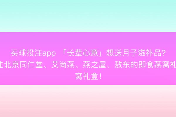 买球投注app 「长辈心意」想送月子滋补品？关注北京同仁堂、艾尚燕、燕之屋、敖东的即食燕窝礼盒！