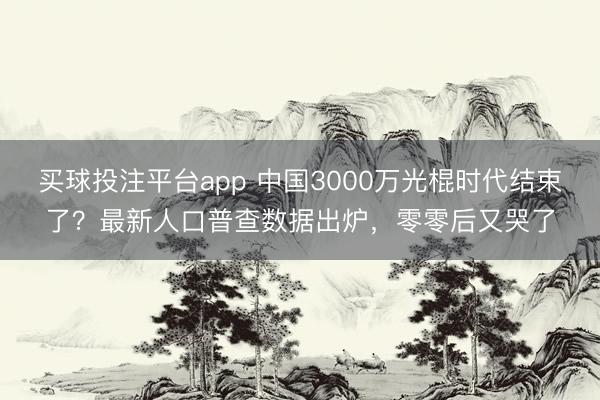 买球投注平台app 中国3000万光棍时代结束了?最新人口普查数据出炉,零零后又哭了