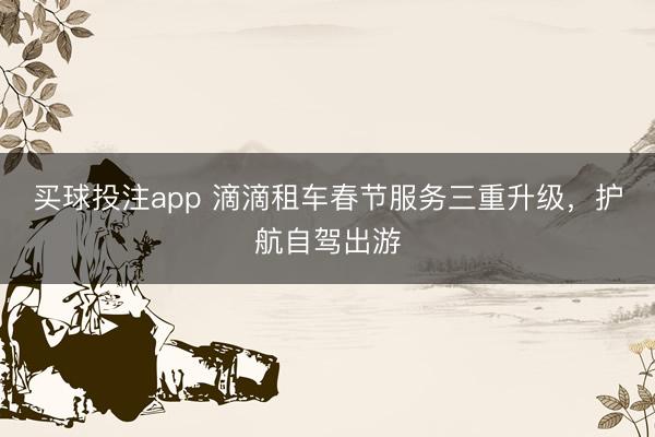 买球投注app 滴滴租车春节服务三重升级，护航自驾出游