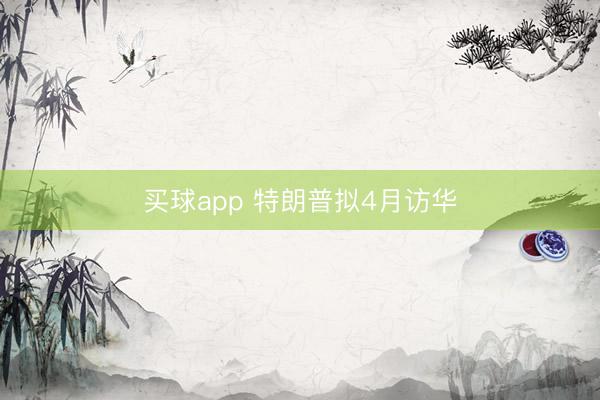 买球app 特朗普拟4月访华
