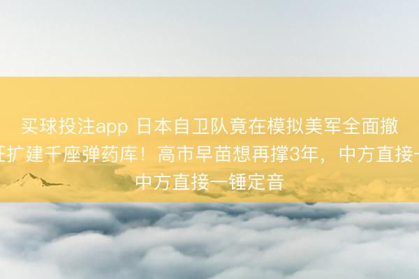 买球投注app 日本自卫队竟在模拟美军全面撤退，疯狂扩建千座弹药库！高市早苗想再撑3年，中方直接一锤定音
