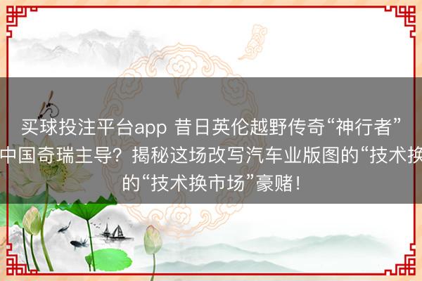 买球投注平台app 昔日英伦越野传奇“神行者”复活，竟是中国奇瑞主导？揭秘这场改写汽车业版图的“技术换市场”豪赌！