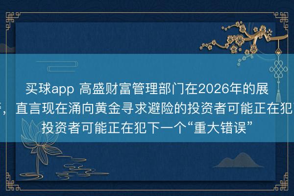 买球app 高盛财富管理部门在2026年的展望中发出逆势预警，直言现在涌向黄金寻求避险的投资者可能正在犯下一个“重大错误”