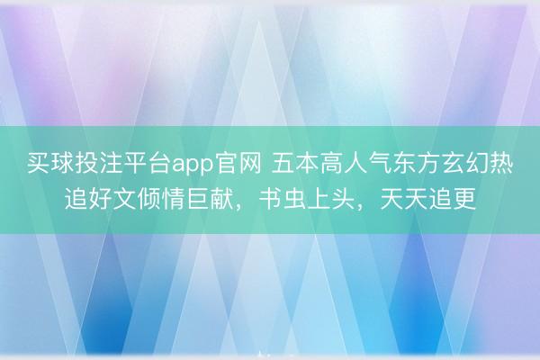 买球投注平台app官网 五本高人气东方玄幻热追好文倾情巨献，书虫上头，天天追更